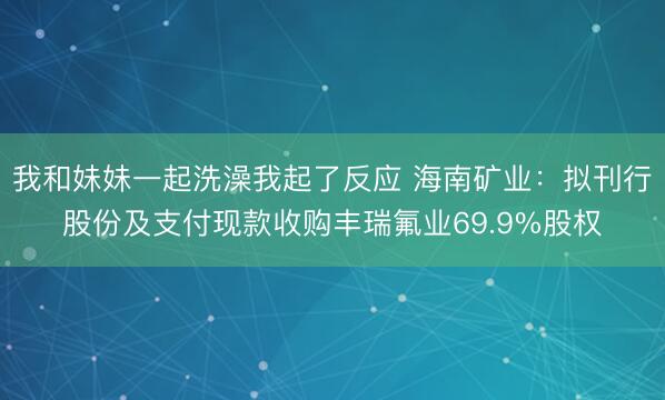 我和妹妹一起洗澡我起了反应 海南矿业：拟刊行股份及支付现款收购丰瑞氟业69.9%股权