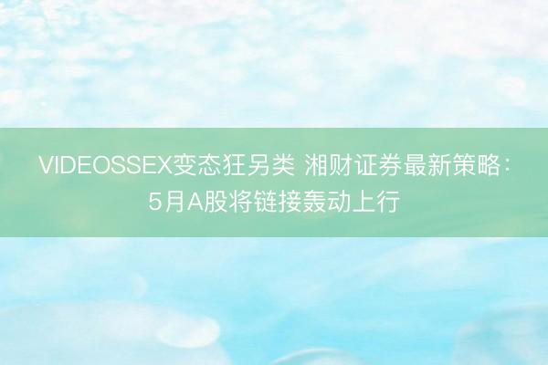 VIDEOSSEX变态狂另类 湘财证券最新策略：5月A股将链接轰动上行