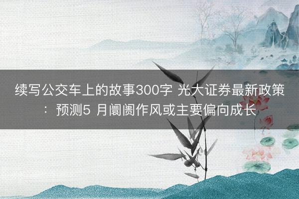 续写公交车上的故事300字 光大证券最新政策：预测5 月阛阓作风或主要偏向成长