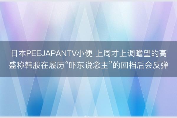 日本PEEJAPANTV小便 上周才上调瞻望的高盛称韩股在履历“吓东说念主”的回档后会反弹