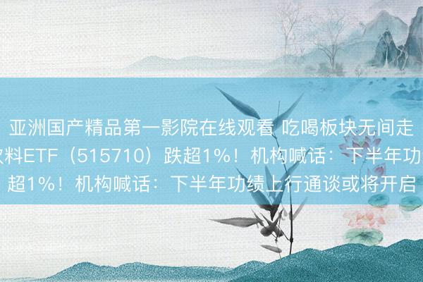 亚洲国产精品第一影院在线观看 吃喝板块无间走弱，华宝基金食物饮料ETF（515710）跌超1%！机构喊话：下半年功绩上行通谈或将开启