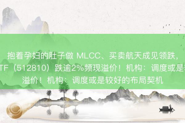 抱着孕妇的肚子做 MLCC、买卖航天成见领跌，华宝基金军工ETF（512810）跌逾2%频现溢价！机构：调度或是较好的布局契机