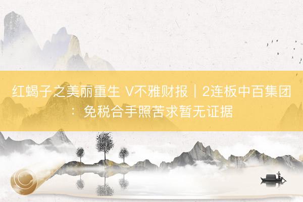 红蝎子之美丽重生 V不雅财报｜2连板中百集团：免税合手照苦求暂无证据