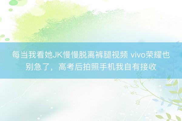每当我看她JK慢慢脱离裤腿视频 vivo荣耀也别急了，高考后拍照手机我自有接收