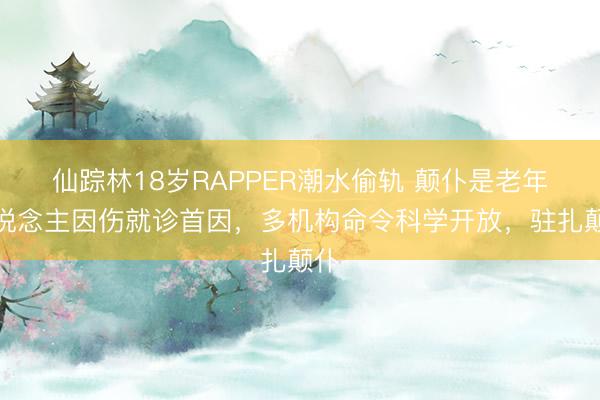 仙踪林18岁RAPPER潮水偷轨 颠仆是老年东说念主因伤就诊首因，多机构命令科学开放，驻扎颠仆