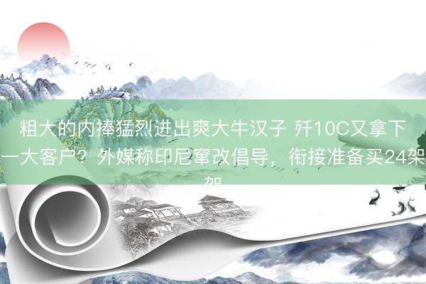 粗大的内捧猛烈进出爽大牛汉子 歼10C又拿下一大客户?外媒称印尼窜改倡导,衔接准备买24架