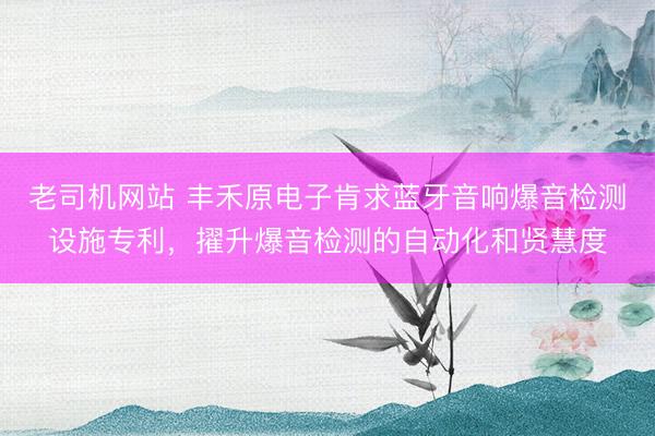 老司机网站 丰禾原电子肯求蓝牙音响爆音检测设施专利,擢升爆音检测的自动化和贤慧度
