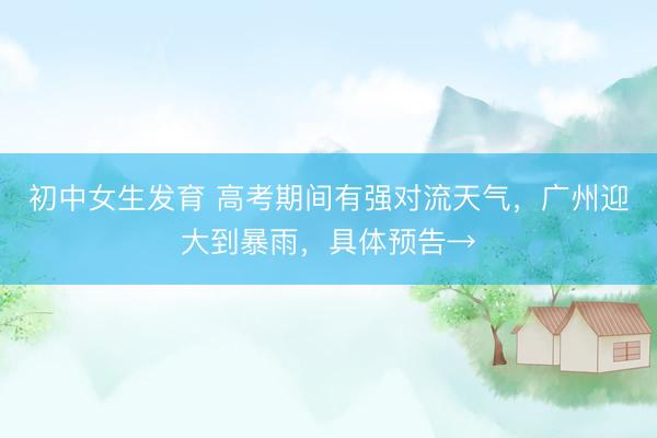 初中女生发育 高考期间有强对流天气,广州迎大到暴雨,具体预告→