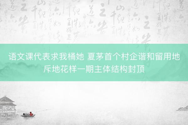 语文课代表求我桶她 夏茅首个村企谐和留用地斥地花样一期主体结构封顶