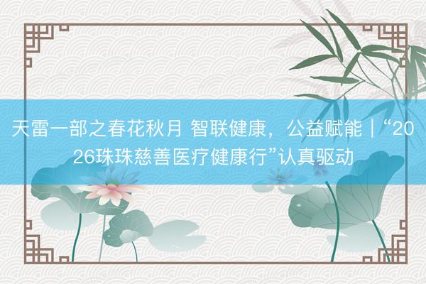 天雷一部之春花秋月 智联健康，公益赋能｜“2026珠珠慈善医疗健康行”认真驱动
