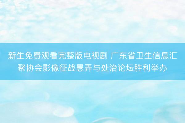 新生免费观看完整版电视剧 广东省卫生信息汇聚协会影像征战愚弄与处治论坛胜利举办
