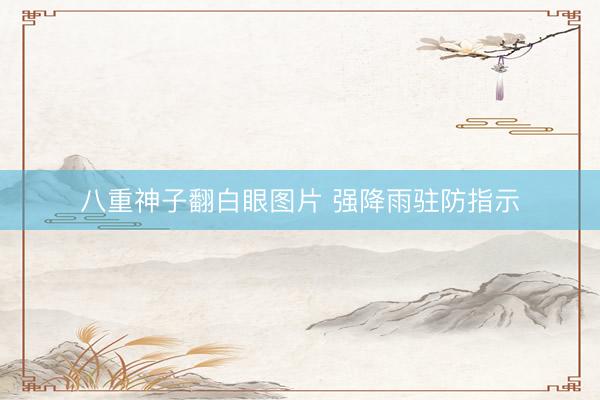 八重神子翻白眼图片 强降雨驻防指示