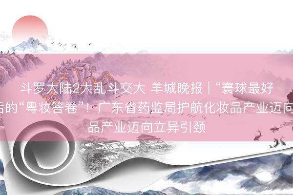 斗罗大陆2大乱斗交大 羊城晚报 | “寰球最好意思”背后的“粤妆答卷”！广东省药监局护航化妆品产业迈向立异引颈