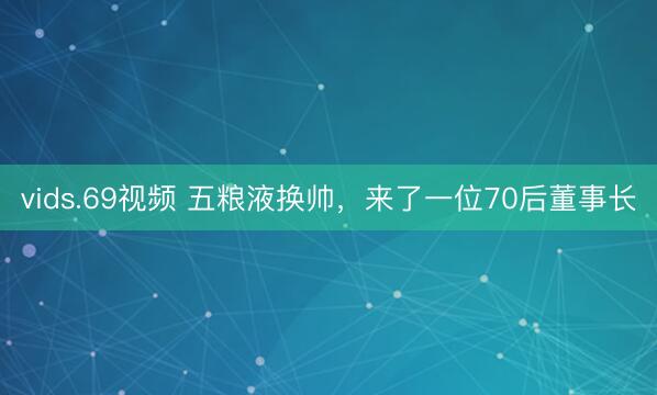vids.69视频 五粮液换帅，来了一位70后董事长