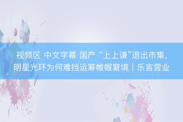 视频区 中文字幕 国产 “上上谦”退出市集,明星光环为何难挡运筹帷幄窘境|乐言营业