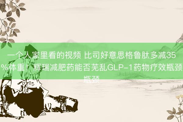 一个人家里看的视频 比司好意思格鲁肽多减35%体重！辉瑞减肥药能否芜乱GLP-1药物疗效瓶颈