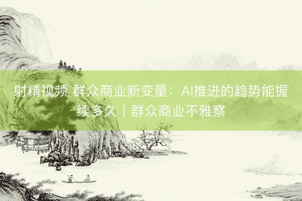 射精视频 群众商业新变量：AI推进的趋势能握续多久｜群众商业不雅察