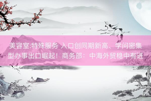 美容室:特殊服务 入口创同期新高、学问密集型办事出口崛起！商务部：中海外贸稳中有进