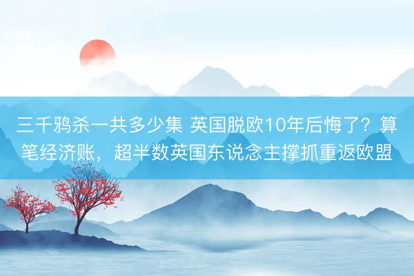 三千鸦杀一共多少集 英国脱欧10年后悔了？算笔经济账，超半数英国东说念主撑抓重返欧盟
