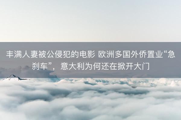 丰满人妻被公侵犯的电影 欧洲多国外侨置业“急刹车”，意大利为何还在掀开大门