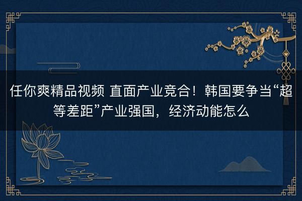 任你爽精品视频 直面产业竞合！韩国要争当“超等差距”产业强国，经济动能怎么
