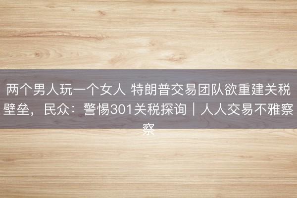 两个男人玩一个女人 特朗普交易团队欲重建关税壁垒，民众：警惕301关税探询｜人人交易不雅察