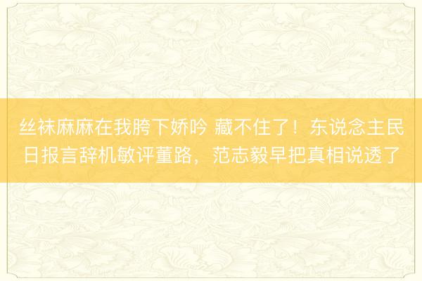 丝袜麻麻在我胯下娇吟 藏不住了！东说念主民日报言辞机敏评董路，范志毅早把真相说透了