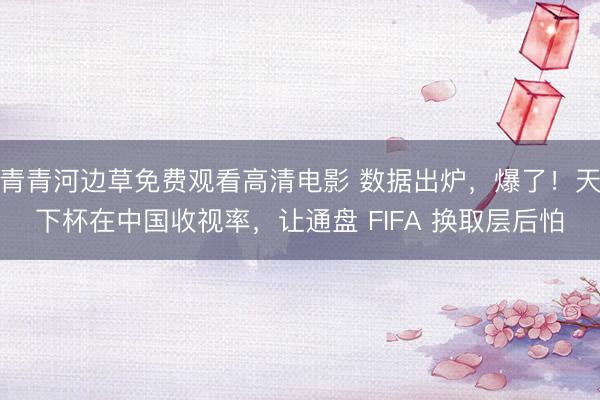 青青河边草免费观看高清电影 数据出炉，爆了！天下杯在中国收视率，让通盘 FIFA 换取层后怕