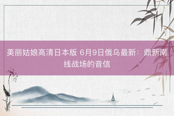 美丽姑娘高清日本版 6月9日俄乌最新：鼎新南线战场的音信