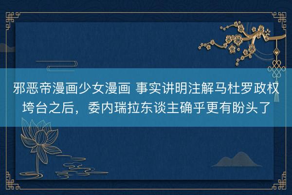 邪恶帝漫画少女漫画 事实讲明注解马杜罗政权垮台之后，委内瑞拉东谈主确乎更有盼头了