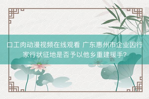 口工肉动漫视频在线观看 广东惠州市企业因行家行状征地是否予以他乡重建援手？