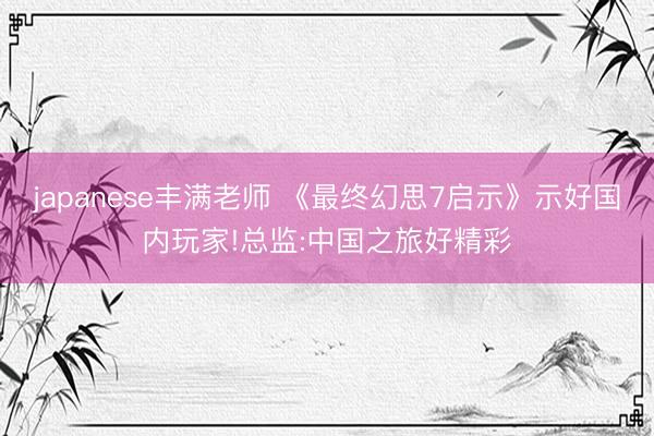 japanese丰满老师 《最终幻思7启示》示好国内玩家!总监:中国之旅好精彩