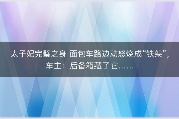 太子妃完璧之身 面包车路边动怒烧成“铁架”，车主：后备箱藏了它……