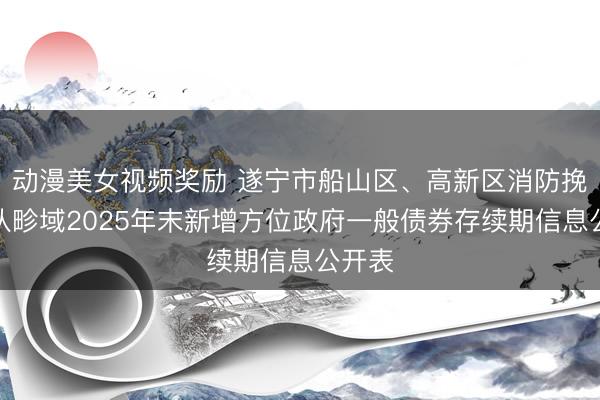 动漫美女视频奖励 遂宁市船山区、高新区消防挽救大队畛域2025年末新增方位政府一般债券存续期信息公开表