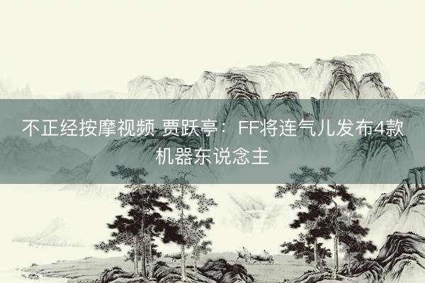 不正经按摩视频 贾跃亭：FF将连气儿发布4款机器东说念主