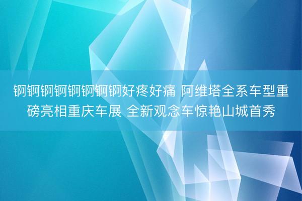 锕锕锕锕锕锕锕锕好疼好痛 阿维塔全系车型重磅亮相重庆车展 全新观念车惊艳山城首秀