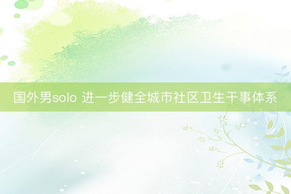 国外男solo 进一步健全城市社区卫生干事体系