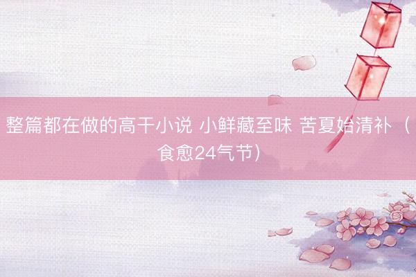 整篇都在做的高干小说 小鲜藏至味 苦夏始清补（食愈24气节）