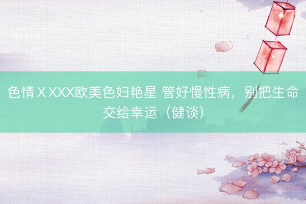 色情ⅩXXX欧美色妇艳星 管好慢性病，别把生命交给幸运（健谈）