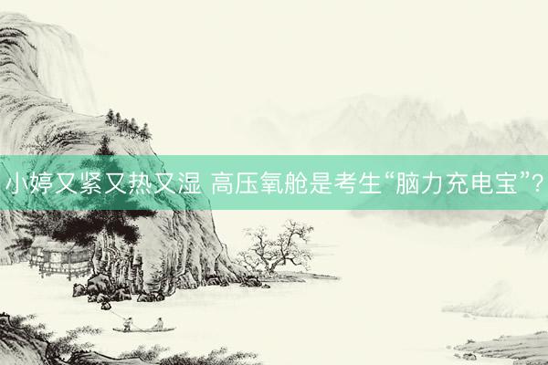 小婷又紧又热又湿 高压氧舱是考生“脑力充电宝”？