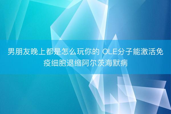 男朋友晚上都是怎么玩你的 OLE分子能激活免疫细胞退缩阿尔茨海默病