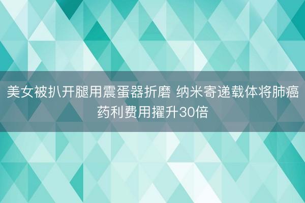 美女被扒开腿用震蛋器折磨 纳米寄递载体将肺癌药利费用擢升30倍