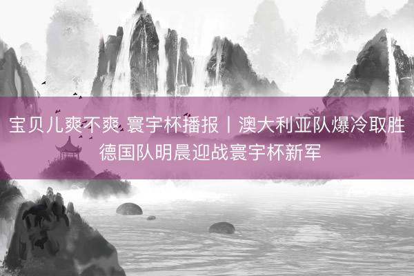 宝贝儿爽不爽 寰宇杯播报丨澳大利亚队爆冷取胜 德国队明晨迎战寰宇杯新军