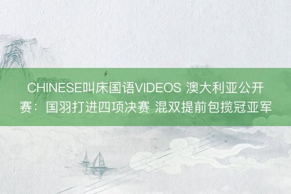 CHINESE叫床国语VIDEOS 澳大利亚公开赛：国羽打进四项决赛 混双提前包揽冠亚军