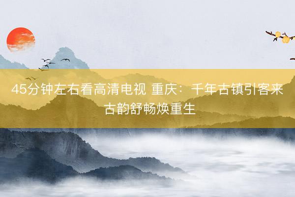 45分钟左右看高清电视 重庆：千年古镇引客来 古韵舒畅焕重生