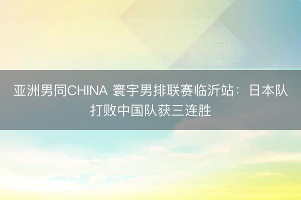 亚洲男同CHINA 寰宇男排联赛临沂站：日本队打败中国队获三连胜