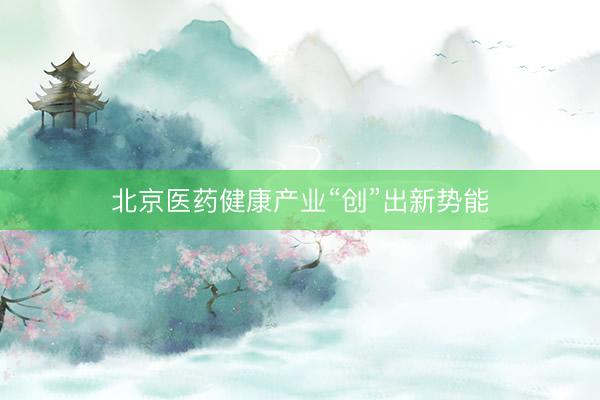 北京医药健康产业“创”出新势能