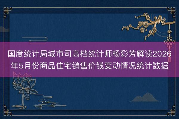 国度统计局城市司高档统计师杨彩芳解读2026年5月份商品住宅销售价钱变动情况统计数据