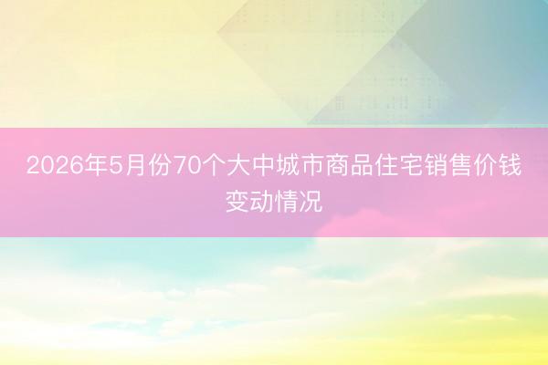 2026年5月份70个大中城市商品住宅销售价钱变动情况