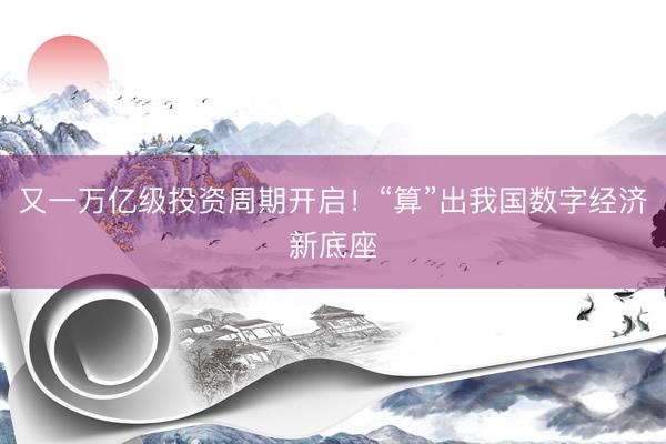 又一万亿级投资周期开启！“算”出我国数字经济新底座